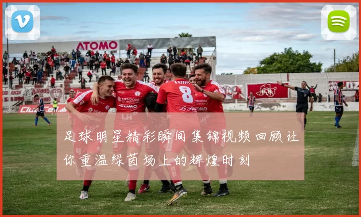 足球明星精彩瞬间集锦视频回顾让你重温绿茵场上的辉煌时刻