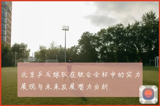 北京乒乓球队在联合会杯中的实力展现与未来发展潜力分析