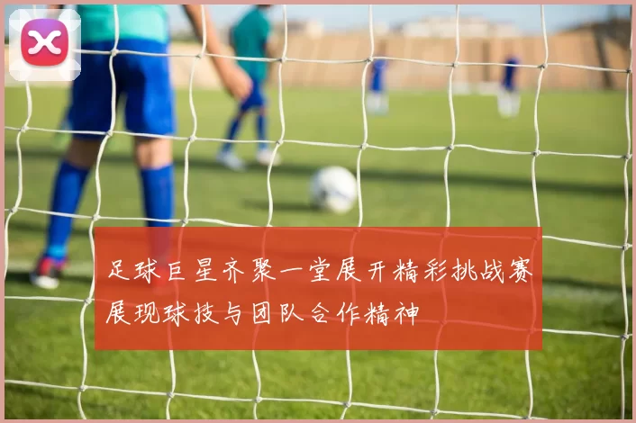 足球巨星齐聚一堂展开精彩挑战赛展现球技与团队合作精神
