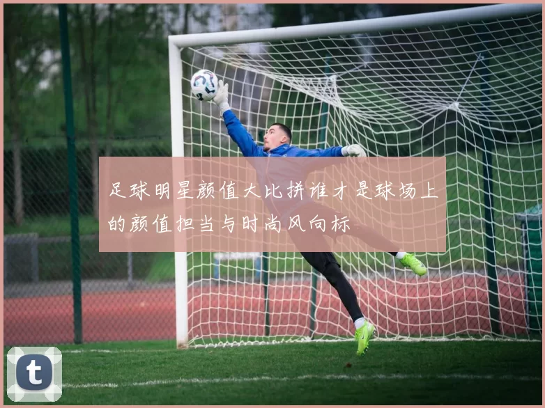 足球明星颜值大比拼谁才是球场上的颜值担当与时尚风向标