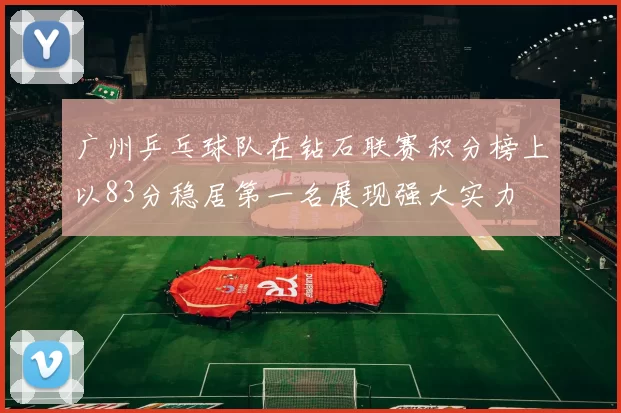 广州乒乓球队在钻石联赛积分榜上以83分稳居第一名展现强大实力