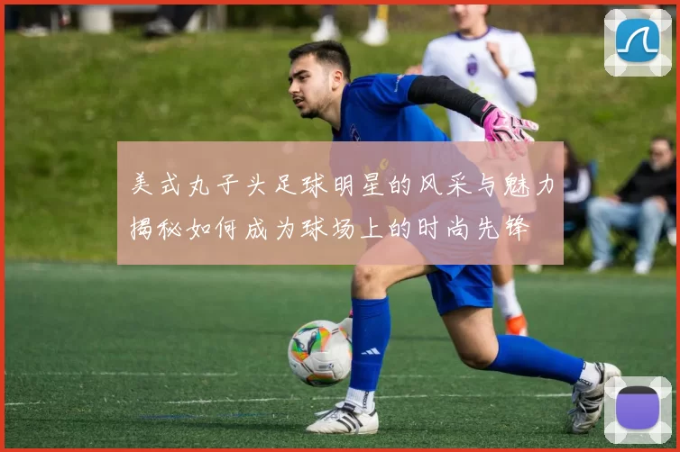 美式丸子头足球明星的风采与魅力揭秘如何成为球场上的时尚先锋