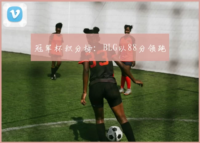 冠军杯积分榜：BLG以88分领跑