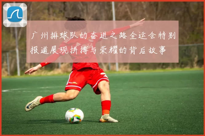 广州排球队的奋进之路全运会特别报道展现拼搏与荣耀的背后故事