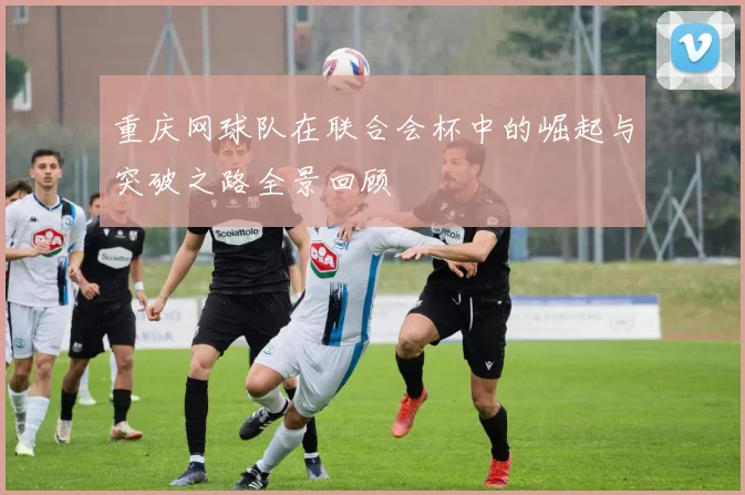 重庆网球队在联合会杯中的崛起与突破之路全景回顾