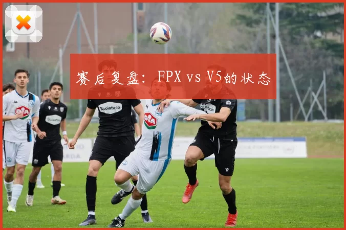 赛后复盘：FPX vs V5的状态