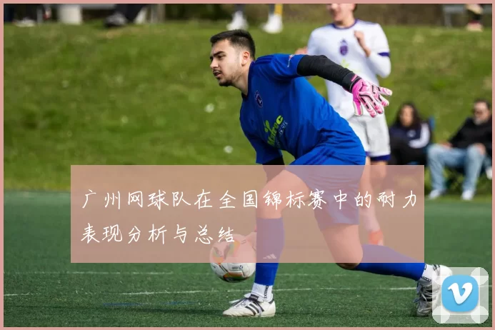 广州网球队在全国锦标赛中的耐力表现分析与总结